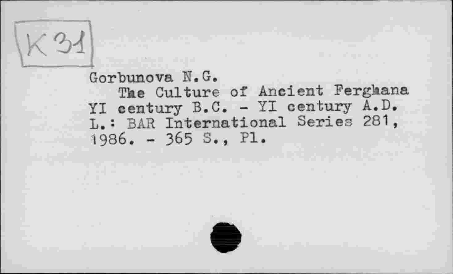 ﻿Gorbunova її.G.
Tke Culture of Ancient Fergkana YI century B.C. - YI century A.D. L.: BAR International Series 281, 1986. - 365 S., Pl.